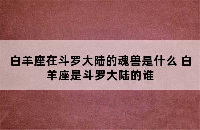 白羊座在斗罗大陆的魂兽是什么 白羊座是斗罗大陆的谁